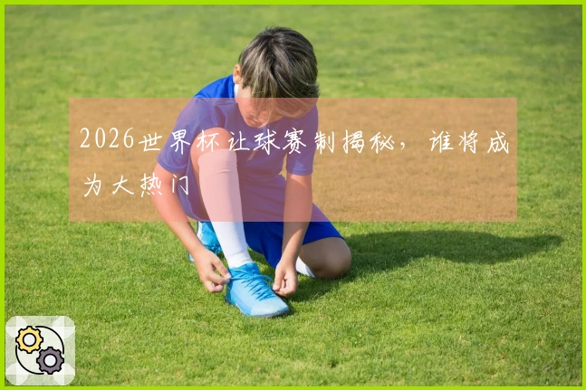 2026世界杯让球赛制揭秘，谁将成为大热门