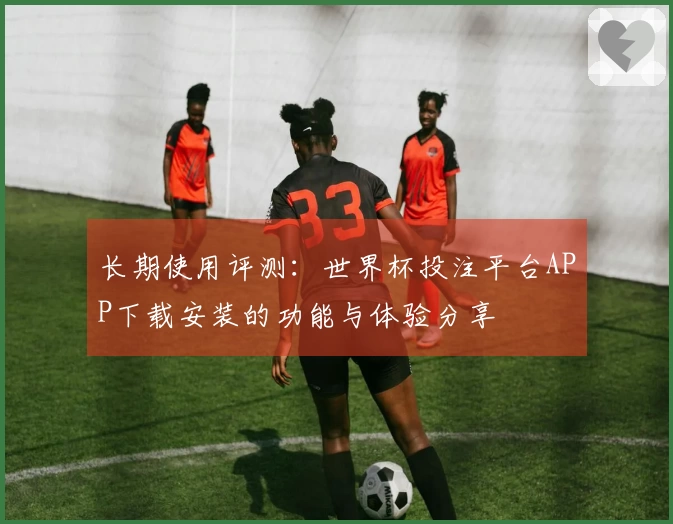 长期使用评测：世界杯投注平台APP下载安装的功能与体验分享