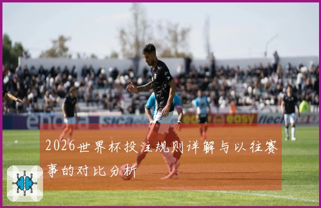 2026世界杯投注规则详解与以往赛事的对比分析