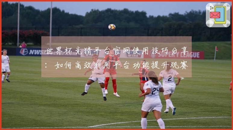 世界杯竞猜平台官网使用技巧分享：如何高效利用平台功能提升观赛体验