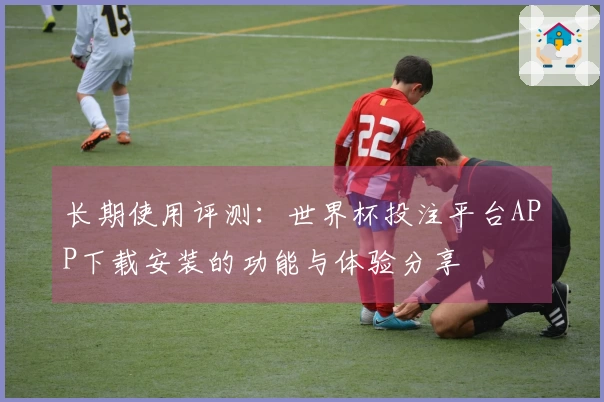 长期使用评测：世界杯投注平台APP下载安装的功能与体验分享